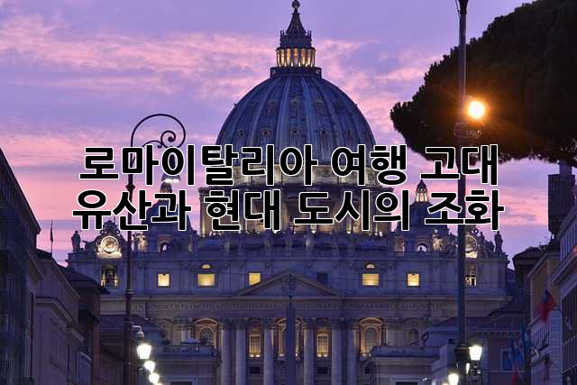 로마(이탈리아) 여행: 고대 유산과 현대 도시의 조화